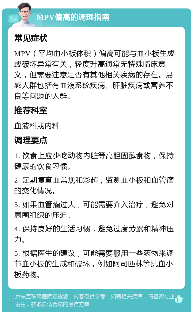 MPV偏高的调理指南 常见症状 MPV（平均血小板体积）偏高可能与血小板生成或破坏异常有关，轻度升高通常无特殊临床意义，但需要注意是否有其他相关疾病的存在。易感人群包括有血液系统疾病、肝脏疾病或营养不良等问题的人群。 推荐科室 血液科或内科 调理要点 1. 饮食上应少吃动物内脏等高胆固醇食物，保持健康的饮食习惯。 2. 定期复查血常规和彩超，监测血小板和血管瘤的变化情况。 3. 如果血管瘤过大，可能需要介入治疗，避免对周围组织的压迫。 4. 保持良好的生活习惯，避免过度劳累和精神压力。 5. 根据医生的建议，可能需要服用一些药物来调节血小板的生成和破坏，例如阿司匹林等抗血小板药物。