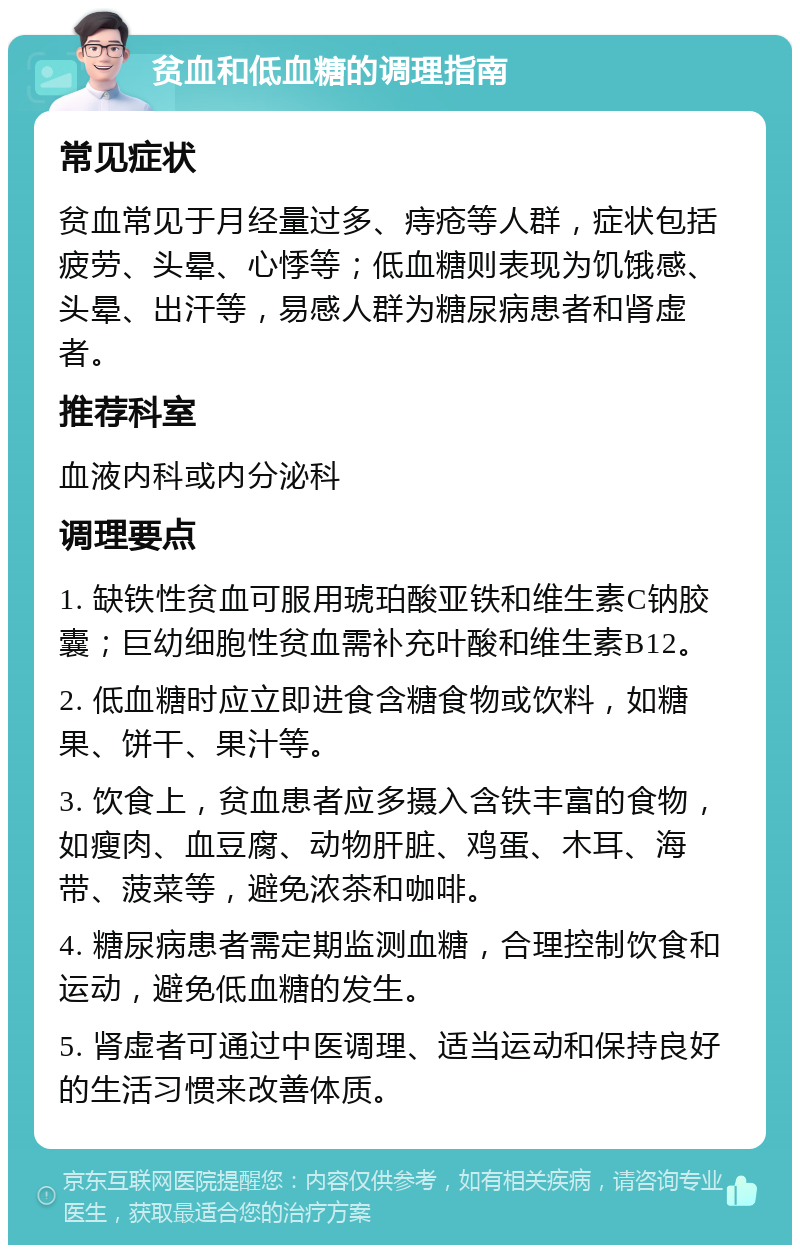 贫血和低血糖的调理指南 常见症状 贫血常见于月经量过多、痔疮等人群，症状包括疲劳、头晕、心悸等；低血糖则表现为饥饿感、头晕、出汗等，易感人群为糖尿病患者和肾虚者。 推荐科室 血液内科或内分泌科 调理要点 1. 缺铁性贫血可服用琥珀酸亚铁和维生素C钠胶囊；巨幼细胞性贫血需补充叶酸和维生素B12。 2. 低血糖时应立即进食含糖食物或饮料，如糖果、饼干、果汁等。 3. 饮食上，贫血患者应多摄入含铁丰富的食物，如瘦肉、血豆腐、动物肝脏、鸡蛋、木耳、海带、菠菜等，避免浓茶和咖啡。 4. 糖尿病患者需定期监测血糖，合理控制饮食和运动，避免低血糖的发生。 5. 肾虚者可通过中医调理、适当运动和保持良好的生活习惯来改善体质。