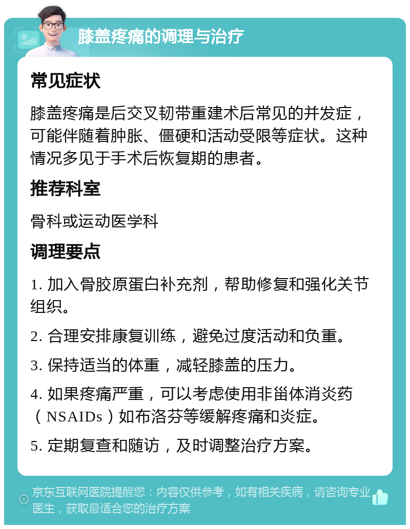 膝盖疼痛的调理与治疗 常见症状 膝盖疼痛是后交叉韧带重建术后常见的并发症，可能伴随着肿胀、僵硬和活动受限等症状。这种情况多见于手术后恢复期的患者。 推荐科室 骨科或运动医学科 调理要点 1. 加入骨胶原蛋白补充剂，帮助修复和强化关节组织。 2. 合理安排康复训练，避免过度活动和负重。 3. 保持适当的体重，减轻膝盖的压力。 4. 如果疼痛严重，可以考虑使用非甾体消炎药（NSAIDs）如布洛芬等缓解疼痛和炎症。 5. 定期复查和随访，及时调整治疗方案。