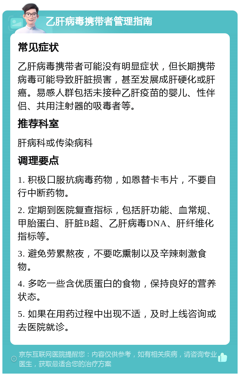 乙肝病毒携带者管理指南 常见症状 乙肝病毒携带者可能没有明显症状，但长期携带病毒可能导致肝脏损害，甚至发展成肝硬化或肝癌。易感人群包括未接种乙肝疫苗的婴儿、性伴侣、共用注射器的吸毒者等。 推荐科室 肝病科或传染病科 调理要点 1. 积极口服抗病毒药物，如恩替卡韦片，不要自行中断药物。 2. 定期到医院复查指标，包括肝功能、血常规、甲胎蛋白、肝脏B超、乙肝病毒DNA、肝纤维化指标等。 3. 避免劳累熬夜，不要吃熏制以及辛辣刺激食物。 4. 多吃一些含优质蛋白的食物，保持良好的营养状态。 5. 如果在用药过程中出现不适，及时上线咨询或去医院就诊。