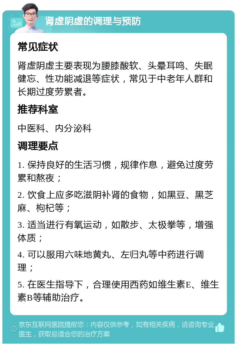 肾虚阴虚的调理与预防 常见症状 肾虚阴虚主要表现为腰膝酸软、头晕耳鸣、失眠健忘、性功能减退等症状，常见于中老年人群和长期过度劳累者。 推荐科室 中医科、内分泌科 调理要点 1. 保持良好的生活习惯，规律作息，避免过度劳累和熬夜； 2. 饮食上应多吃滋阴补肾的食物，如黑豆、黑芝麻、枸杞等； 3. 适当进行有氧运动，如散步、太极拳等，增强体质； 4. 可以服用六味地黄丸、左归丸等中药进行调理； 5. 在医生指导下，合理使用西药如维生素E、维生素B等辅助治疗。