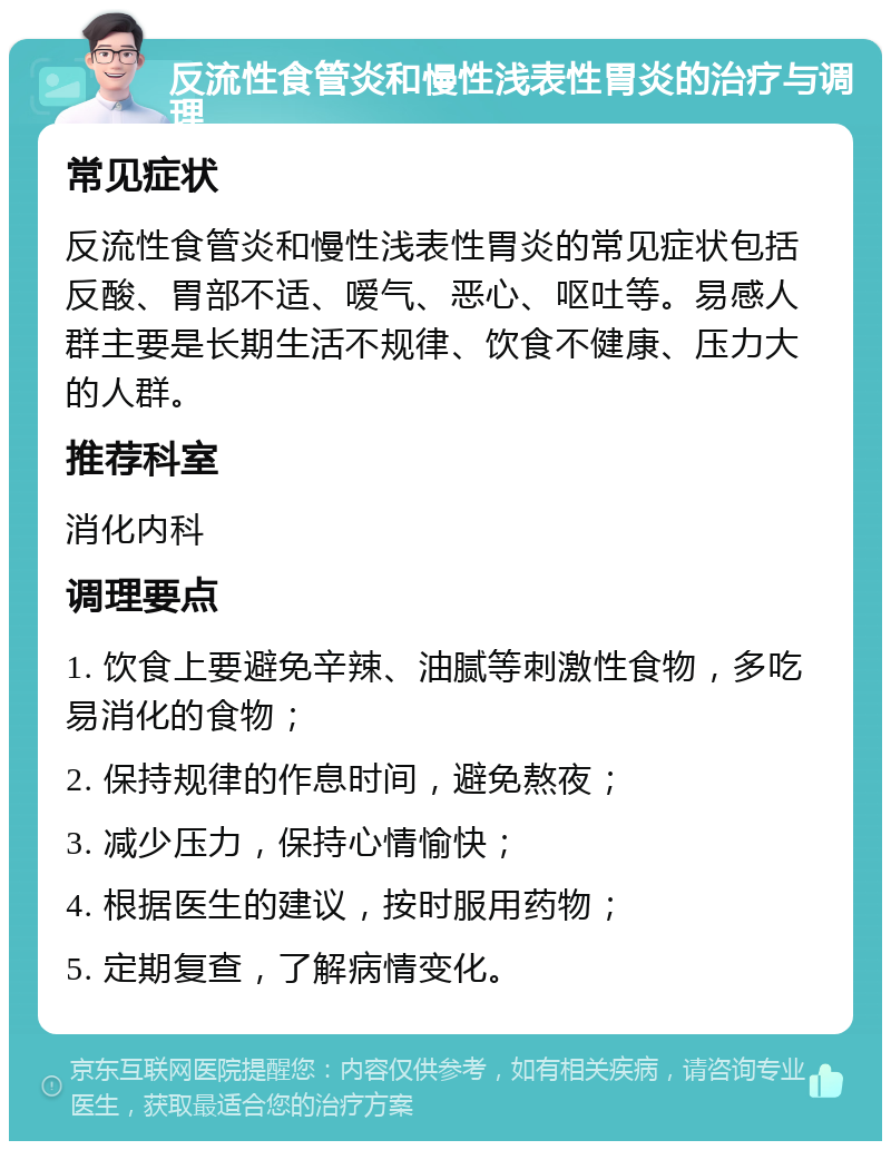 反流性食管炎和慢性浅表性胃炎的治疗与调理 常见症状 反流性食管炎和慢性浅表性胃炎的常见症状包括反酸、胃部不适、嗳气、恶心、呕吐等。易感人群主要是长期生活不规律、饮食不健康、压力大的人群。 推荐科室 消化内科 调理要点 1. 饮食上要避免辛辣、油腻等刺激性食物，多吃易消化的食物； 2. 保持规律的作息时间，避免熬夜； 3. 减少压力，保持心情愉快； 4. 根据医生的建议，按时服用药物； 5. 定期复查，了解病情变化。