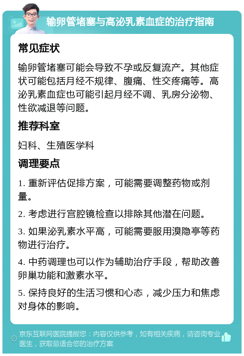 输卵管堵塞与高泌乳素血症的治疗指南 常见症状 输卵管堵塞可能会导致不孕或反复流产。其他症状可能包括月经不规律、腹痛、性交疼痛等。高泌乳素血症也可能引起月经不调、乳房分泌物、性欲减退等问题。 推荐科室 妇科、生殖医学科 调理要点 1. 重新评估促排方案，可能需要调整药物或剂量。 2. 考虑进行宫腔镜检查以排除其他潜在问题。 3. 如果泌乳素水平高，可能需要服用溴隐亭等药物进行治疗。 4. 中药调理也可以作为辅助治疗手段，帮助改善卵巢功能和激素水平。 5. 保持良好的生活习惯和心态，减少压力和焦虑对身体的影响。