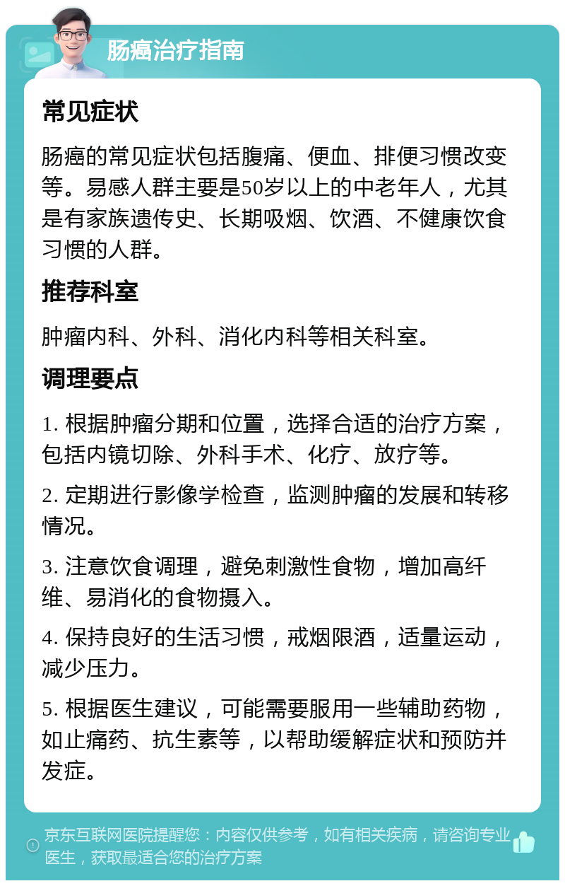 肠癌治疗指南 常见症状 肠癌的常见症状包括腹痛、便血、排便习惯改变等。易感人群主要是50岁以上的中老年人，尤其是有家族遗传史、长期吸烟、饮酒、不健康饮食习惯的人群。 推荐科室 肿瘤内科、外科、消化内科等相关科室。 调理要点 1. 根据肿瘤分期和位置，选择合适的治疗方案，包括内镜切除、外科手术、化疗、放疗等。 2. 定期进行影像学检查，监测肿瘤的发展和转移情况。 3. 注意饮食调理，避免刺激性食物，增加高纤维、易消化的食物摄入。 4. 保持良好的生活习惯，戒烟限酒，适量运动，减少压力。 5. 根据医生建议，可能需要服用一些辅助药物，如止痛药、抗生素等，以帮助缓解症状和预防并发症。