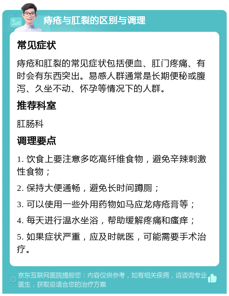 痔疮与肛裂的区别与调理 常见症状 痔疮和肛裂的常见症状包括便血、肛门疼痛、有时会有东西突出。易感人群通常是长期便秘或腹泻、久坐不动、怀孕等情况下的人群。 推荐科室 肛肠科 调理要点 1. 饮食上要注意多吃高纤维食物，避免辛辣刺激性食物； 2. 保持大便通畅，避免长时间蹲厕； 3. 可以使用一些外用药物如马应龙痔疮膏等； 4. 每天进行温水坐浴，帮助缓解疼痛和瘙痒； 5. 如果症状严重，应及时就医，可能需要手术治疗。