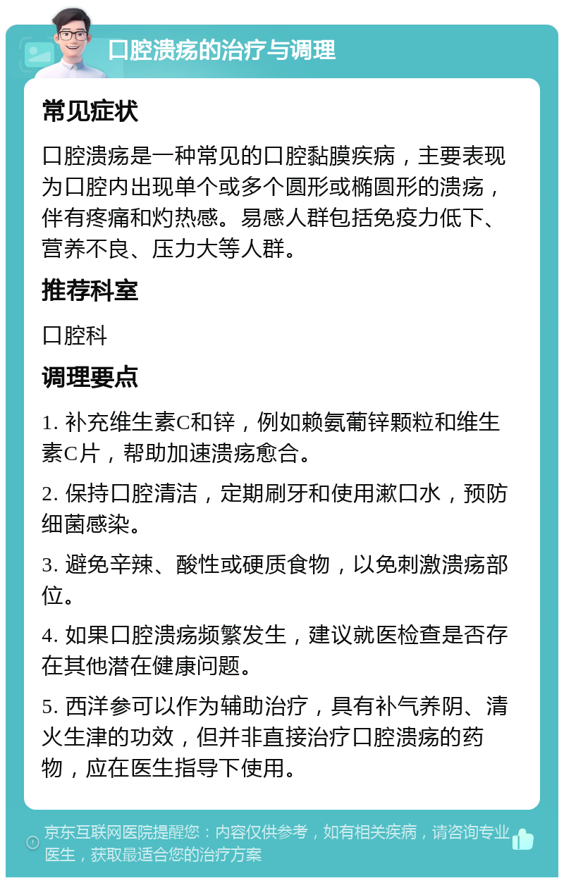 口腔溃疡的治疗与调理 常见症状 口腔溃疡是一种常见的口腔黏膜疾病，主要表现为口腔内出现单个或多个圆形或椭圆形的溃疡，伴有疼痛和灼热感。易感人群包括免疫力低下、营养不良、压力大等人群。 推荐科室 口腔科 调理要点 1. 补充维生素C和锌，例如赖氨葡锌颗粒和维生素C片，帮助加速溃疡愈合。 2. 保持口腔清洁，定期刷牙和使用漱口水，预防细菌感染。 3. 避免辛辣、酸性或硬质食物，以免刺激溃疡部位。 4. 如果口腔溃疡频繁发生，建议就医检查是否存在其他潜在健康问题。 5. 西洋参可以作为辅助治疗，具有补气养阴、清火生津的功效，但并非直接治疗口腔溃疡的药物，应在医生指导下使用。