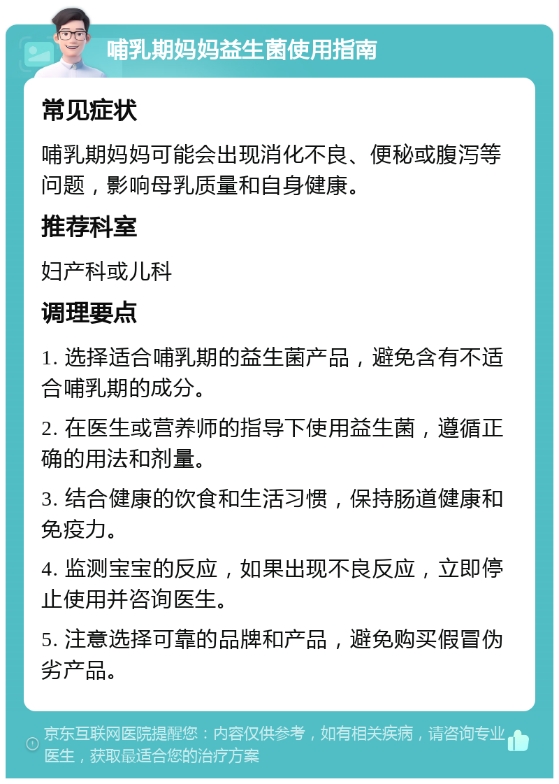 哺乳期妈妈益生菌使用指南 常见症状 哺乳期妈妈可能会出现消化不良、便秘或腹泻等问题，影响母乳质量和自身健康。 推荐科室 妇产科或儿科 调理要点 1. 选择适合哺乳期的益生菌产品，避免含有不适合哺乳期的成分。 2. 在医生或营养师的指导下使用益生菌，遵循正确的用法和剂量。 3. 结合健康的饮食和生活习惯，保持肠道健康和免疫力。 4. 监测宝宝的反应，如果出现不良反应，立即停止使用并咨询医生。 5. 注意选择可靠的品牌和产品，避免购买假冒伪劣产品。