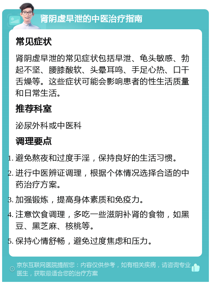 肾阴虚早泄的中医治疗指南 常见症状 肾阴虚早泄的常见症状包括早泄、龟头敏感、勃起不坚、腰膝酸软、头晕耳鸣、手足心热、口干舌燥等。这些症状可能会影响患者的性生活质量和日常生活。 推荐科室 泌尿外科或中医科 调理要点 避免熬夜和过度手淫，保持良好的生活习惯。 进行中医辨证调理，根据个体情况选择合适的中药治疗方案。 加强锻炼，提高身体素质和免疫力。 注意饮食调理，多吃一些滋阴补肾的食物，如黑豆、黑芝麻、核桃等。 保持心情舒畅，避免过度焦虑和压力。