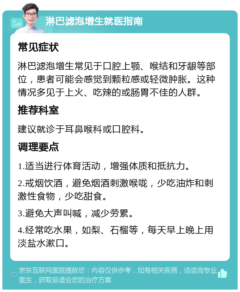 淋巴滤泡增生就医指南 常见症状 淋巴滤泡增生常见于口腔上颚、喉结和牙龈等部位，患者可能会感觉到颗粒感或轻微肿胀。这种情况多见于上火、吃辣的或肠胃不佳的人群。 推荐科室 建议就诊于耳鼻喉科或口腔科。 调理要点 1.适当进行体育活动，增强体质和抵抗力。 2.戒烟饮酒，避免烟酒刺激喉咙，少吃油炸和刺激性食物，少吃甜食。 3.避免大声叫喊，减少劳累。 4.经常吃水果，如梨、石榴等，每天早上晚上用淡盐水漱口。