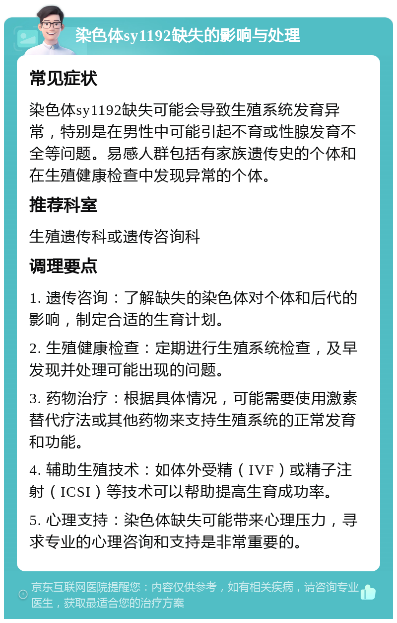 染色体sy1192缺失的影响与处理 常见症状 染色体sy1192缺失可能会导致生殖系统发育异常，特别是在男性中可能引起不育或性腺发育不全等问题。易感人群包括有家族遗传史的个体和在生殖健康检查中发现异常的个体。 推荐科室 生殖遗传科或遗传咨询科 调理要点 1. 遗传咨询：了解缺失的染色体对个体和后代的影响，制定合适的生育计划。 2. 生殖健康检查：定期进行生殖系统检查，及早发现并处理可能出现的问题。 3. 药物治疗：根据具体情况，可能需要使用激素替代疗法或其他药物来支持生殖系统的正常发育和功能。 4. 辅助生殖技术：如体外受精（IVF）或精子注射（ICSI）等技术可以帮助提高生育成功率。 5. 心理支持：染色体缺失可能带来心理压力，寻求专业的心理咨询和支持是非常重要的。