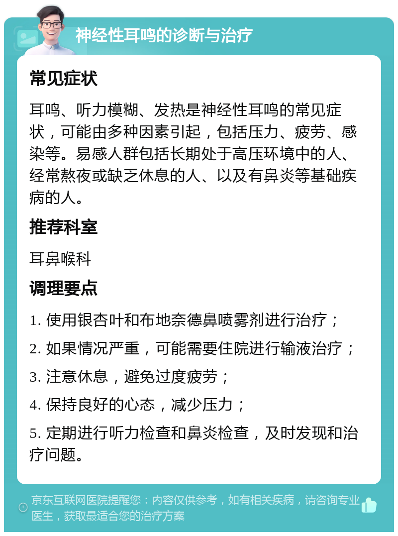 神经性耳鸣的诊断与治疗 常见症状 耳鸣、听力模糊、发热是神经性耳鸣的常见症状，可能由多种因素引起，包括压力、疲劳、感染等。易感人群包括长期处于高压环境中的人、经常熬夜或缺乏休息的人、以及有鼻炎等基础疾病的人。 推荐科室 耳鼻喉科 调理要点 1. 使用银杏叶和布地奈德鼻喷雾剂进行治疗； 2. 如果情况严重，可能需要住院进行输液治疗； 3. 注意休息，避免过度疲劳； 4. 保持良好的心态，减少压力； 5. 定期进行听力检查和鼻炎检查，及时发现和治疗问题。