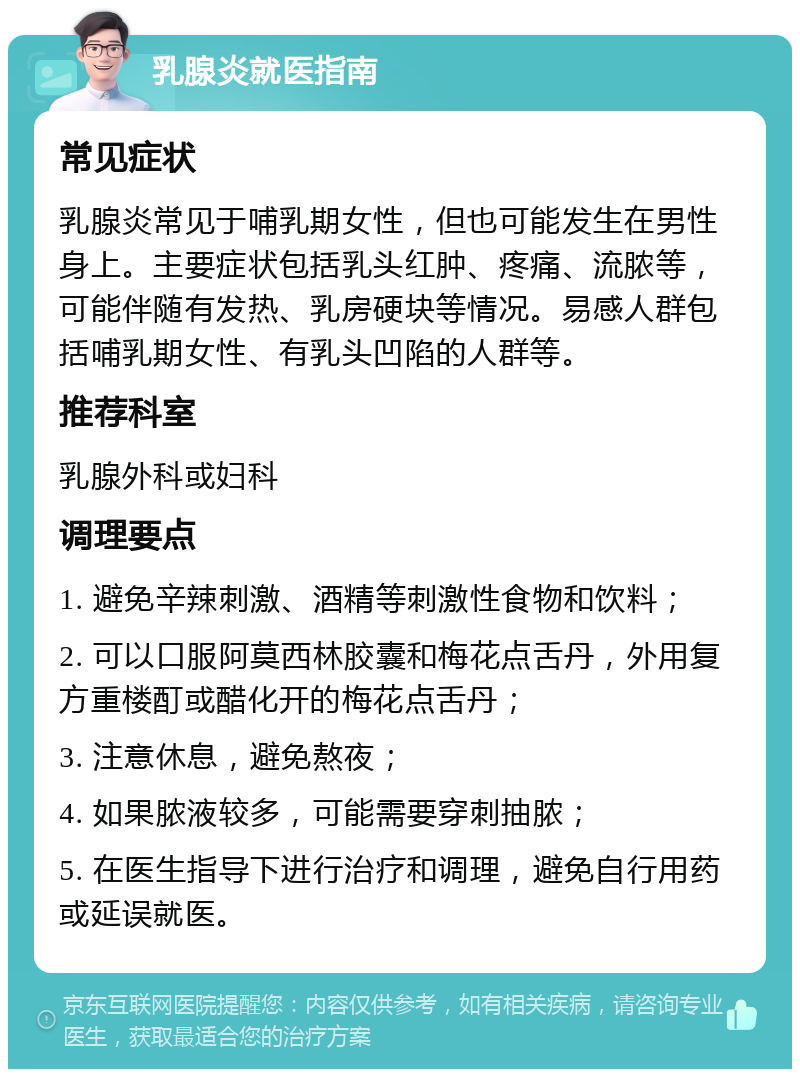 乳腺炎就医指南 常见症状 乳腺炎常见于哺乳期女性，但也可能发生在男性身上。主要症状包括乳头红肿、疼痛、流脓等，可能伴随有发热、乳房硬块等情况。易感人群包括哺乳期女性、有乳头凹陷的人群等。 推荐科室 乳腺外科或妇科 调理要点 1. 避免辛辣刺激、酒精等刺激性食物和饮料； 2. 可以口服阿莫西林胶囊和梅花点舌丹，外用复方重楼酊或醋化开的梅花点舌丹； 3. 注意休息，避免熬夜； 4. 如果脓液较多，可能需要穿刺抽脓； 5. 在医生指导下进行治疗和调理，避免自行用药或延误就医。