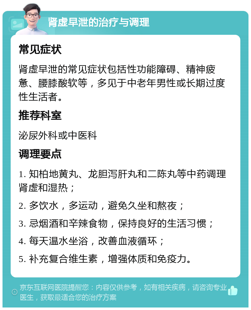 肾虚早泄的治疗与调理 常见症状 肾虚早泄的常见症状包括性功能障碍、精神疲惫、腰膝酸软等，多见于中老年男性或长期过度性生活者。 推荐科室 泌尿外科或中医科 调理要点 1. 知柏地黄丸、龙胆泻肝丸和二陈丸等中药调理肾虚和湿热； 2. 多饮水，多运动，避免久坐和熬夜； 3. 忌烟酒和辛辣食物，保持良好的生活习惯； 4. 每天温水坐浴，改善血液循环； 5. 补充复合维生素，增强体质和免疫力。