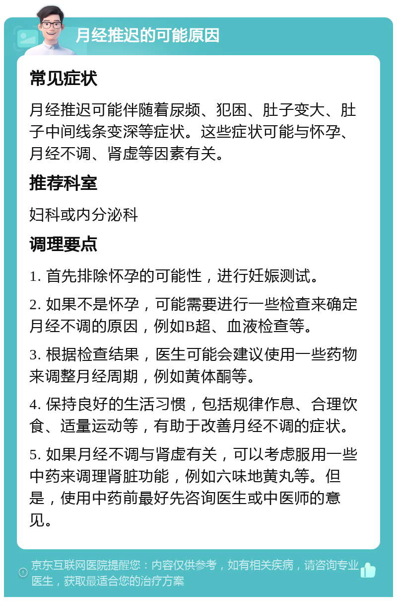 月经推迟的可能原因 常见症状 月经推迟可能伴随着尿频、犯困、肚子变大、肚子中间线条变深等症状。这些症状可能与怀孕、月经不调、肾虚等因素有关。 推荐科室 妇科或内分泌科 调理要点 1. 首先排除怀孕的可能性，进行妊娠测试。 2. 如果不是怀孕，可能需要进行一些检查来确定月经不调的原因，例如B超、血液检查等。 3. 根据检查结果，医生可能会建议使用一些药物来调整月经周期，例如黄体酮等。 4. 保持良好的生活习惯，包括规律作息、合理饮食、适量运动等，有助于改善月经不调的症状。 5. 如果月经不调与肾虚有关，可以考虑服用一些中药来调理肾脏功能，例如六味地黄丸等。但是，使用中药前最好先咨询医生或中医师的意见。