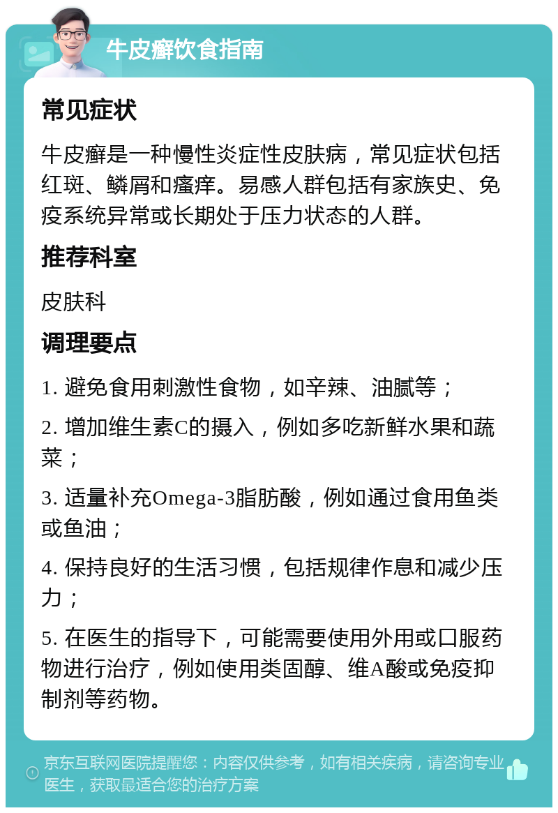 牛皮癣饮食指南 常见症状 牛皮癣是一种慢性炎症性皮肤病，常见症状包括红斑、鳞屑和瘙痒。易感人群包括有家族史、免疫系统异常或长期处于压力状态的人群。 推荐科室 皮肤科 调理要点 1. 避免食用刺激性食物，如辛辣、油腻等； 2. 增加维生素C的摄入，例如多吃新鲜水果和蔬菜； 3. 适量补充Omega-3脂肪酸，例如通过食用鱼类或鱼油； 4. 保持良好的生活习惯，包括规律作息和减少压力； 5. 在医生的指导下，可能需要使用外用或口服药物进行治疗，例如使用类固醇、维A酸或免疫抑制剂等药物。