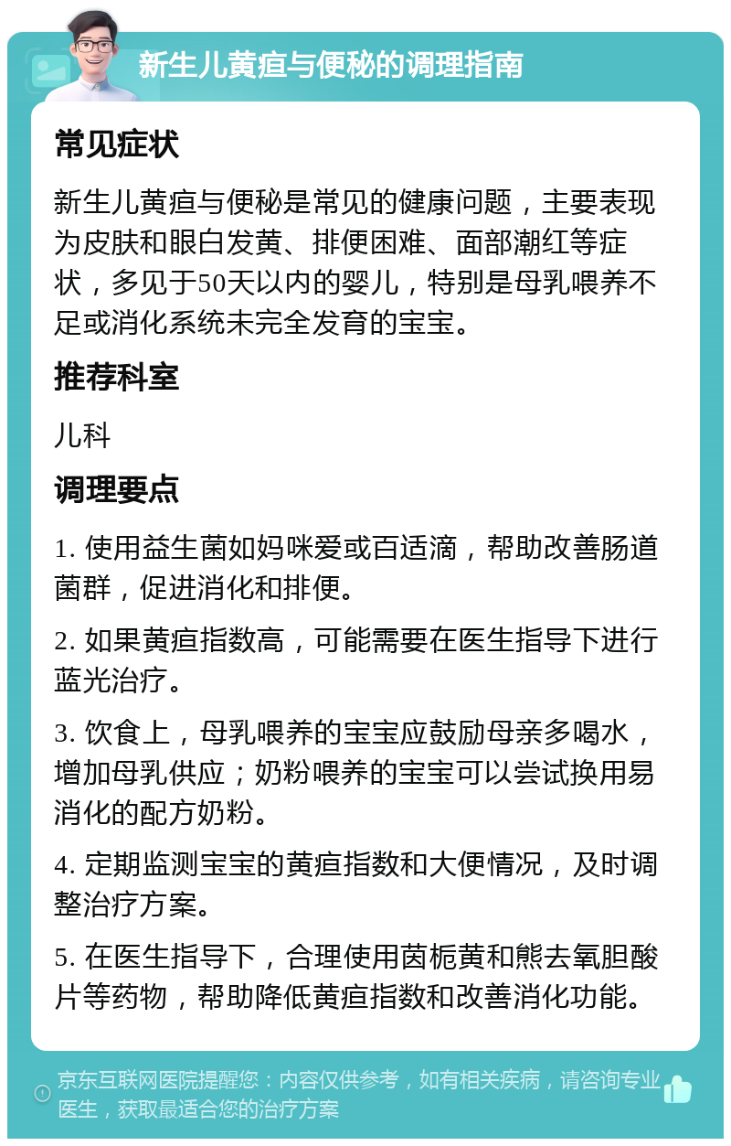 新生儿黄疸与便秘的调理指南 常见症状 新生儿黄疸与便秘是常见的健康问题，主要表现为皮肤和眼白发黄、排便困难、面部潮红等症状，多见于50天以内的婴儿，特别是母乳喂养不足或消化系统未完全发育的宝宝。 推荐科室 儿科 调理要点 1. 使用益生菌如妈咪爱或百适滴，帮助改善肠道菌群，促进消化和排便。 2. 如果黄疸指数高，可能需要在医生指导下进行蓝光治疗。 3. 饮食上，母乳喂养的宝宝应鼓励母亲多喝水，增加母乳供应；奶粉喂养的宝宝可以尝试换用易消化的配方奶粉。 4. 定期监测宝宝的黄疸指数和大便情况，及时调整治疗方案。 5. 在医生指导下，合理使用茵栀黄和熊去氧胆酸片等药物，帮助降低黄疸指数和改善消化功能。