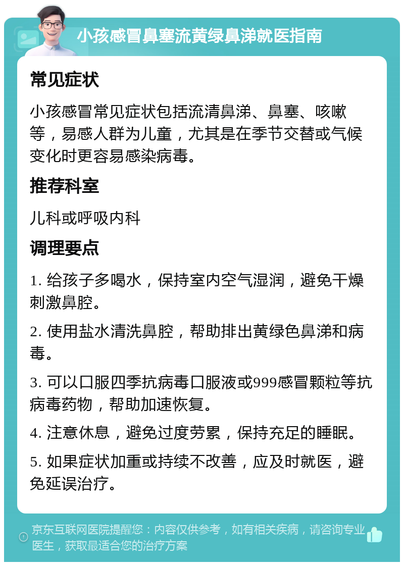 小孩感冒鼻塞流黄绿鼻涕就医指南 常见症状 小孩感冒常见症状包括流清鼻涕、鼻塞、咳嗽等，易感人群为儿童，尤其是在季节交替或气候变化时更容易感染病毒。 推荐科室 儿科或呼吸内科 调理要点 1. 给孩子多喝水，保持室内空气湿润，避免干燥刺激鼻腔。 2. 使用盐水清洗鼻腔，帮助排出黄绿色鼻涕和病毒。 3. 可以口服四季抗病毒口服液或999感冒颗粒等抗病毒药物，帮助加速恢复。 4. 注意休息，避免过度劳累，保持充足的睡眠。 5. 如果症状加重或持续不改善，应及时就医，避免延误治疗。