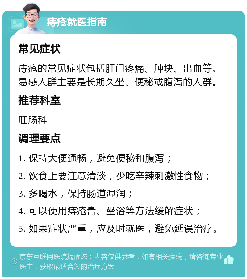 痔疮就医指南 常见症状 痔疮的常见症状包括肛门疼痛、肿块、出血等。易感人群主要是长期久坐、便秘或腹泻的人群。 推荐科室 肛肠科 调理要点 1. 保持大便通畅，避免便秘和腹泻； 2. 饮食上要注意清淡，少吃辛辣刺激性食物； 3. 多喝水，保持肠道湿润； 4. 可以使用痔疮膏、坐浴等方法缓解症状； 5. 如果症状严重，应及时就医，避免延误治疗。