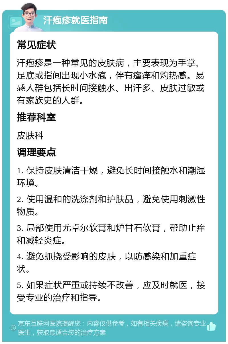 汗疱疹就医指南 常见症状 汗疱疹是一种常见的皮肤病，主要表现为手掌、足底或指间出现小水疱，伴有瘙痒和灼热感。易感人群包括长时间接触水、出汗多、皮肤过敏或有家族史的人群。 推荐科室 皮肤科 调理要点 1. 保持皮肤清洁干燥，避免长时间接触水和潮湿环境。 2. 使用温和的洗涤剂和护肤品，避免使用刺激性物质。 3. 局部使用尤卓尔软膏和炉甘石软膏，帮助止痒和减轻炎症。 4. 避免抓挠受影响的皮肤，以防感染和加重症状。 5. 如果症状严重或持续不改善，应及时就医，接受专业的治疗和指导。