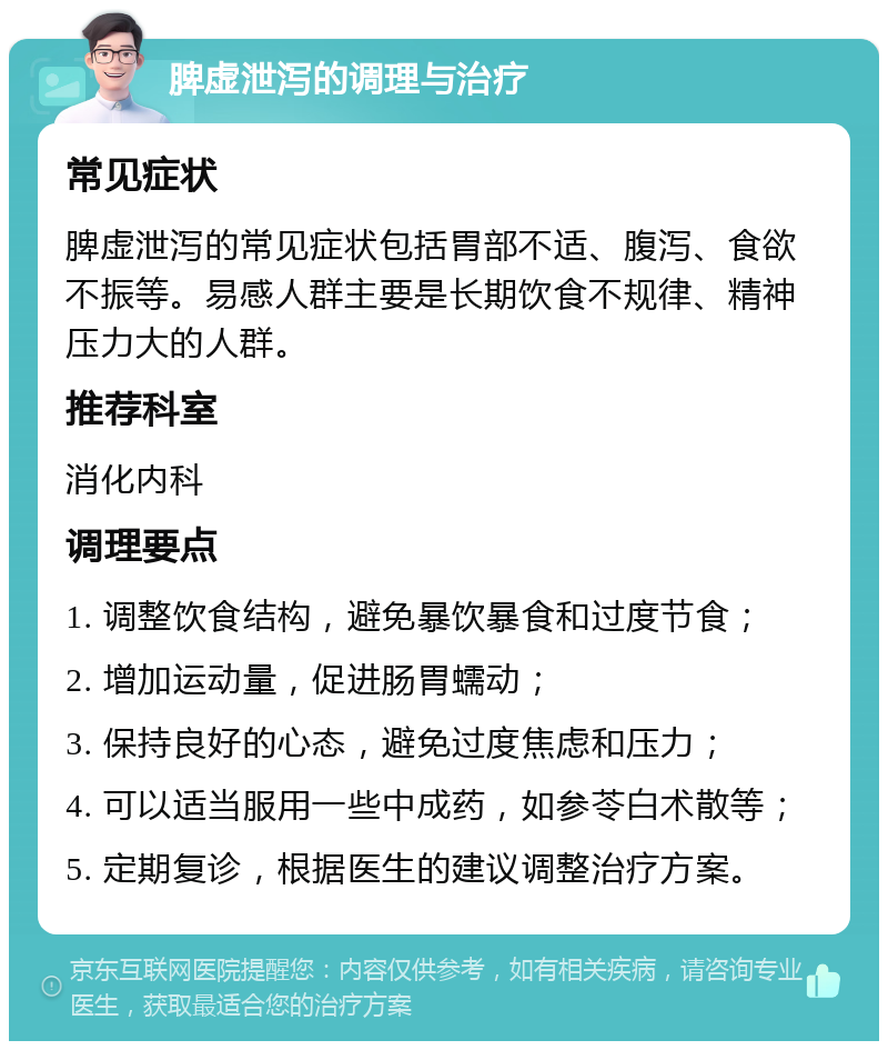 脾虚泄泻的调理与治疗 常见症状 脾虚泄泻的常见症状包括胃部不适、腹泻、食欲不振等。易感人群主要是长期饮食不规律、精神压力大的人群。 推荐科室 消化内科 调理要点 1. 调整饮食结构，避免暴饮暴食和过度节食； 2. 增加运动量，促进肠胃蠕动； 3. 保持良好的心态，避免过度焦虑和压力； 4. 可以适当服用一些中成药，如参苓白术散等； 5. 定期复诊，根据医生的建议调整治疗方案。