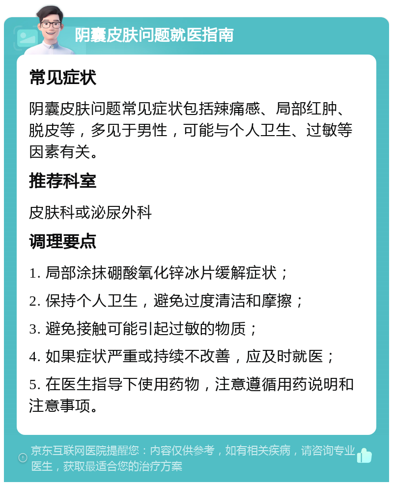 阴囊皮肤问题就医指南 常见症状 阴囊皮肤问题常见症状包括辣痛感、局部红肿、脱皮等，多见于男性，可能与个人卫生、过敏等因素有关。 推荐科室 皮肤科或泌尿外科 调理要点 1. 局部涂抹硼酸氧化锌冰片缓解症状； 2. 保持个人卫生，避免过度清洁和摩擦； 3. 避免接触可能引起过敏的物质； 4. 如果症状严重或持续不改善，应及时就医； 5. 在医生指导下使用药物，注意遵循用药说明和注意事项。