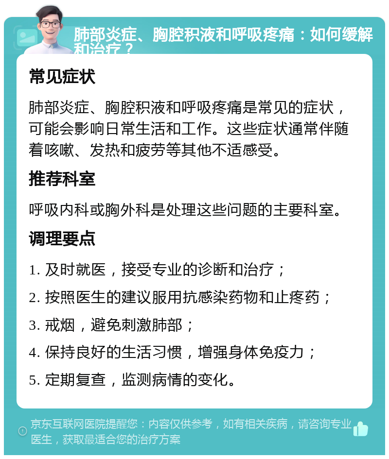 肺部炎症、胸腔积液和呼吸疼痛：如何缓解和治疗？ 常见症状 肺部炎症、胸腔积液和呼吸疼痛是常见的症状，可能会影响日常生活和工作。这些症状通常伴随着咳嗽、发热和疲劳等其他不适感受。 推荐科室 呼吸内科或胸外科是处理这些问题的主要科室。 调理要点 1. 及时就医，接受专业的诊断和治疗； 2. 按照医生的建议服用抗感染药物和止疼药； 3. 戒烟，避免刺激肺部； 4. 保持良好的生活习惯，增强身体免疫力； 5. 定期复查，监测病情的变化。