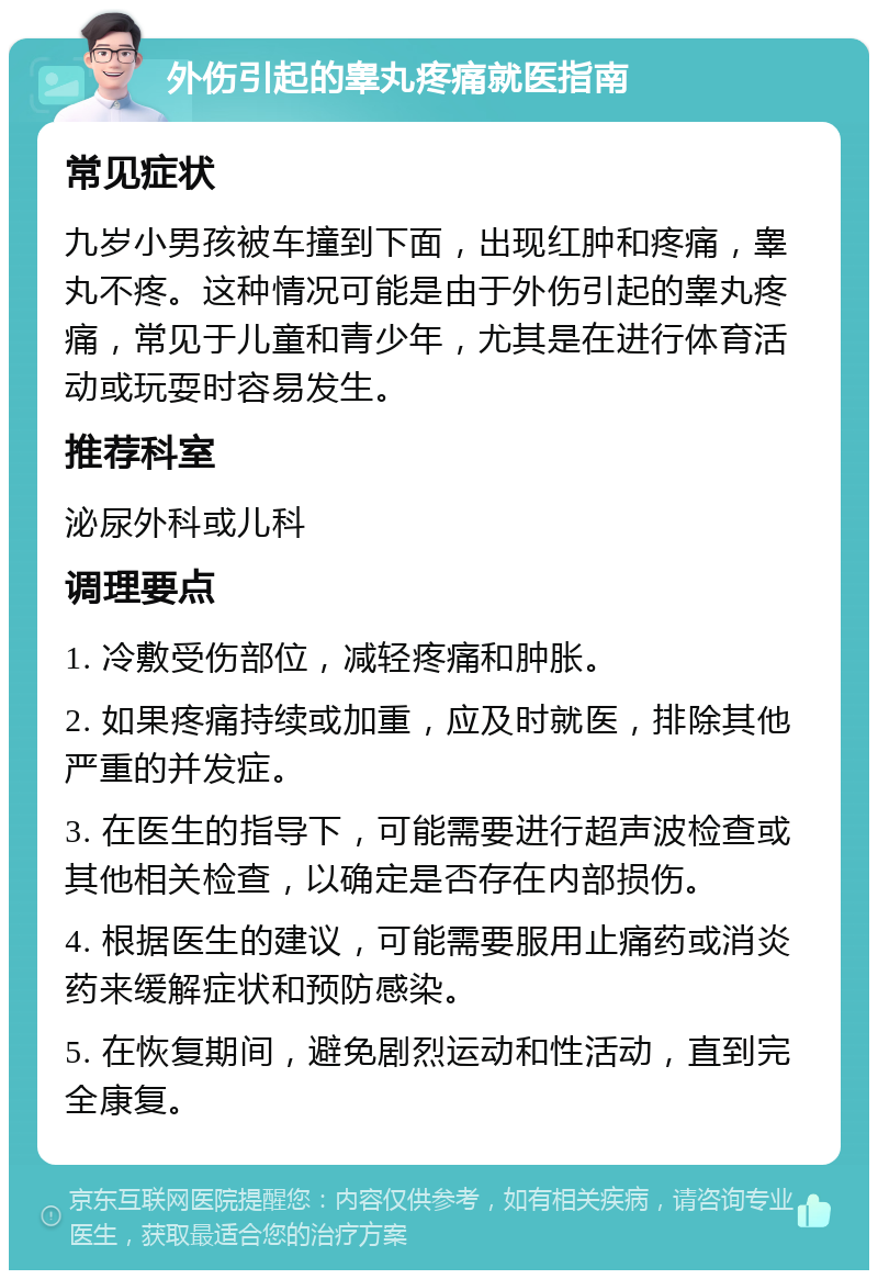 外伤引起的睾丸疼痛就医指南 常见症状 九岁小男孩被车撞到下面，出现红肿和疼痛，睾丸不疼。这种情况可能是由于外伤引起的睾丸疼痛，常见于儿童和青少年，尤其是在进行体育活动或玩耍时容易发生。 推荐科室 泌尿外科或儿科 调理要点 1. 冷敷受伤部位，减轻疼痛和肿胀。 2. 如果疼痛持续或加重，应及时就医，排除其他严重的并发症。 3. 在医生的指导下，可能需要进行超声波检查或其他相关检查，以确定是否存在内部损伤。 4. 根据医生的建议，可能需要服用止痛药或消炎药来缓解症状和预防感染。 5. 在恢复期间，避免剧烈运动和性活动，直到完全康复。