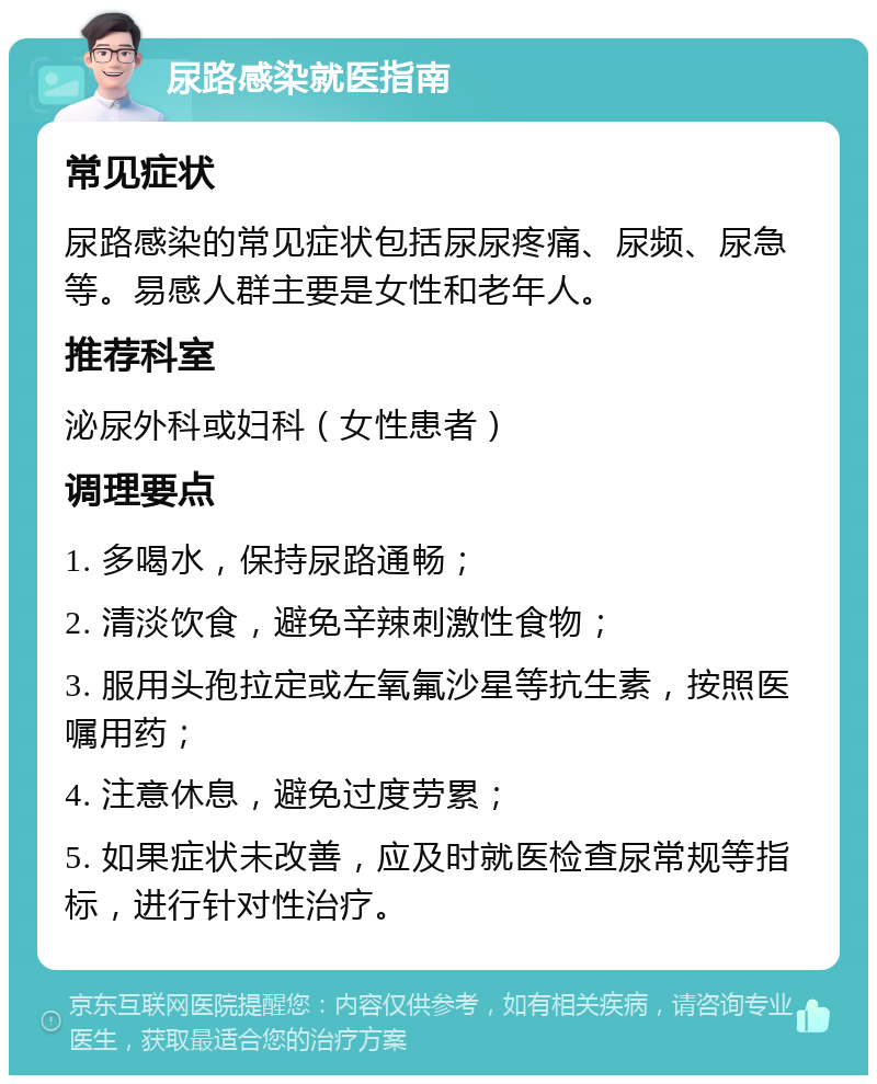 尿路感染就医指南 常见症状 尿路感染的常见症状包括尿尿疼痛、尿频、尿急等。易感人群主要是女性和老年人。 推荐科室 泌尿外科或妇科（女性患者） 调理要点 1. 多喝水，保持尿路通畅； 2. 清淡饮食，避免辛辣刺激性食物； 3. 服用头孢拉定或左氧氟沙星等抗生素，按照医嘱用药； 4. 注意休息，避免过度劳累； 5. 如果症状未改善，应及时就医检查尿常规等指标，进行针对性治疗。