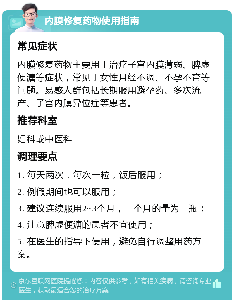 内膜修复药物使用指南 常见症状 内膜修复药物主要用于治疗子宫内膜薄弱、脾虚便溏等症状，常见于女性月经不调、不孕不育等问题。易感人群包括长期服用避孕药、多次流产、子宫内膜异位症等患者。 推荐科室 妇科或中医科 调理要点 1. 每天两次，每次一粒，饭后服用； 2. 例假期间也可以服用； 3. 建议连续服用2~3个月，一个月的量为一瓶； 4. 注意脾虚便溏的患者不宜使用； 5. 在医生的指导下使用，避免自行调整用药方案。