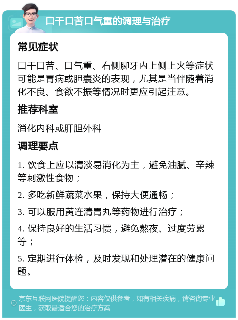 口干口苦口气重的调理与治疗 常见症状 口干口苦、口气重、右侧脚牙内上侧上火等症状可能是胃病或胆囊炎的表现，尤其是当伴随着消化不良、食欲不振等情况时更应引起注意。 推荐科室 消化内科或肝胆外科 调理要点 1. 饮食上应以清淡易消化为主，避免油腻、辛辣等刺激性食物； 2. 多吃新鲜蔬菜水果，保持大便通畅； 3. 可以服用黄连清胃丸等药物进行治疗； 4. 保持良好的生活习惯，避免熬夜、过度劳累等； 5. 定期进行体检，及时发现和处理潜在的健康问题。