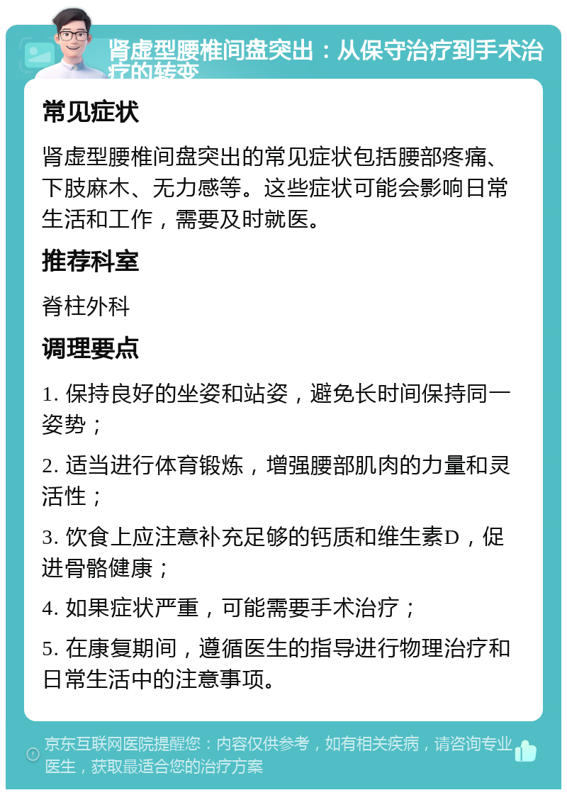 肾虚型腰椎间盘突出：从保守治疗到手术治疗的转变 常见症状 肾虚型腰椎间盘突出的常见症状包括腰部疼痛、下肢麻木、无力感等。这些症状可能会影响日常生活和工作，需要及时就医。 推荐科室 脊柱外科 调理要点 1. 保持良好的坐姿和站姿，避免长时间保持同一姿势； 2. 适当进行体育锻炼，增强腰部肌肉的力量和灵活性； 3. 饮食上应注意补充足够的钙质和维生素D，促进骨骼健康； 4. 如果症状严重，可能需要手术治疗； 5. 在康复期间，遵循医生的指导进行物理治疗和日常生活中的注意事项。