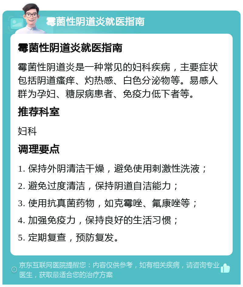 霉菌性阴道炎就医指南 霉菌性阴道炎就医指南 霉菌性阴道炎是一种常见的妇科疾病，主要症状包括阴道瘙痒、灼热感、白色分泌物等。易感人群为孕妇、糖尿病患者、免疫力低下者等。 推荐科室 妇科 调理要点 1. 保持外阴清洁干燥，避免使用刺激性洗液； 2. 避免过度清洁，保持阴道自洁能力； 3. 使用抗真菌药物，如克霉唑、氟康唑等； 4. 加强免疫力，保持良好的生活习惯； 5. 定期复查，预防复发。