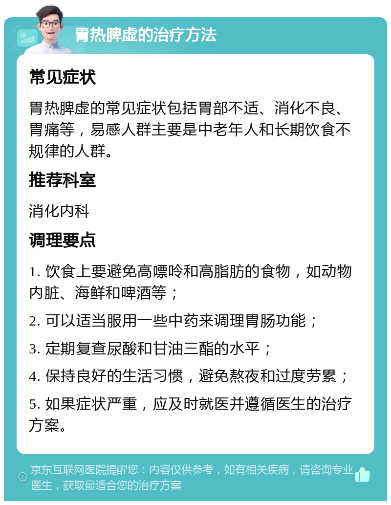 胃热脾虚的治疗方法 常见症状 胃热脾虚的常见症状包括胃部不适、消化不良、胃痛等，易感人群主要是中老年人和长期饮食不规律的人群。 推荐科室 消化内科 调理要点 1. 饮食上要避免高嘌呤和高脂肪的食物，如动物内脏、海鲜和啤酒等； 2. 可以适当服用一些中药来调理胃肠功能； 3. 定期复查尿酸和甘油三酯的水平； 4. 保持良好的生活习惯，避免熬夜和过度劳累； 5. 如果症状严重，应及时就医并遵循医生的治疗方案。