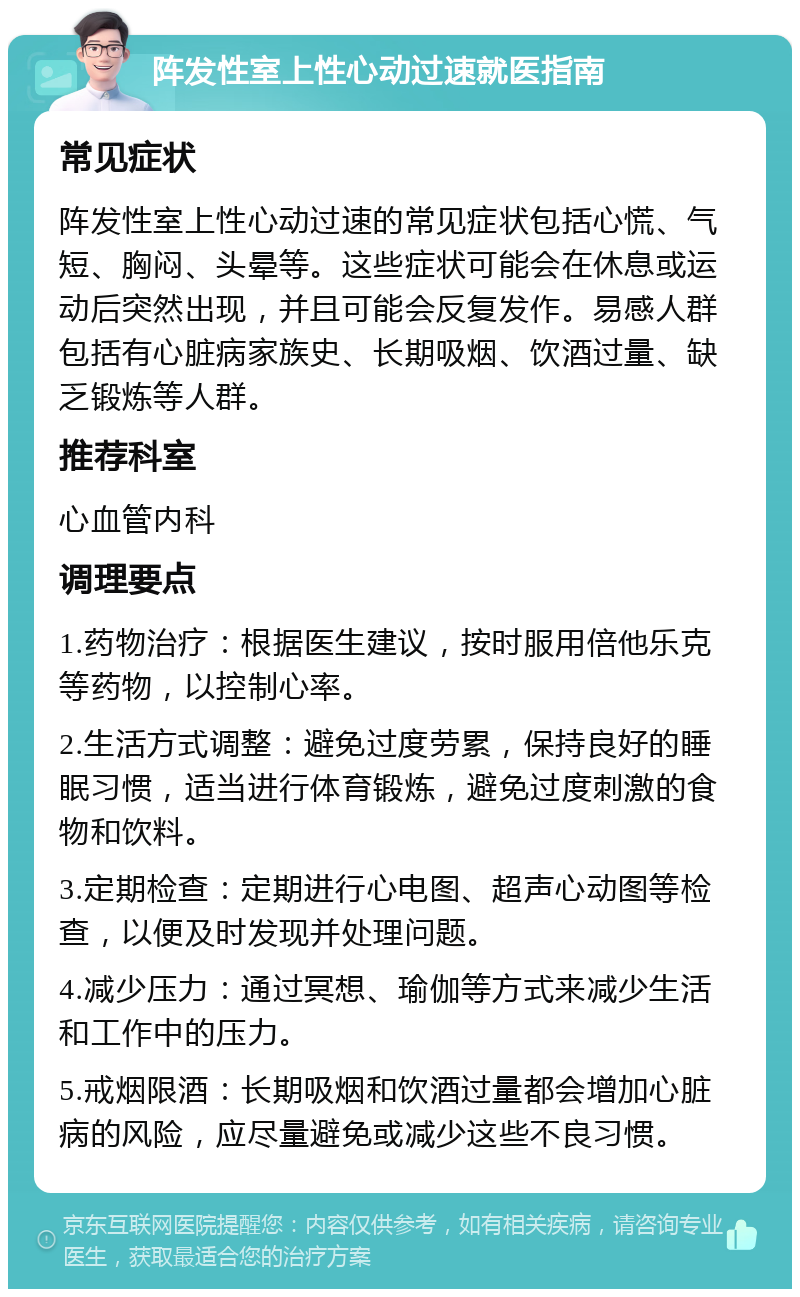 阵发性室上性心动过速就医指南 常见症状 阵发性室上性心动过速的常见症状包括心慌、气短、胸闷、头晕等。这些症状可能会在休息或运动后突然出现，并且可能会反复发作。易感人群包括有心脏病家族史、长期吸烟、饮酒过量、缺乏锻炼等人群。 推荐科室 心血管内科 调理要点 1.药物治疗：根据医生建议，按时服用倍他乐克等药物，以控制心率。 2.生活方式调整：避免过度劳累，保持良好的睡眠习惯，适当进行体育锻炼，避免过度刺激的食物和饮料。 3.定期检查：定期进行心电图、超声心动图等检查，以便及时发现并处理问题。 4.减少压力：通过冥想、瑜伽等方式来减少生活和工作中的压力。 5.戒烟限酒：长期吸烟和饮酒过量都会增加心脏病的风险，应尽量避免或减少这些不良习惯。