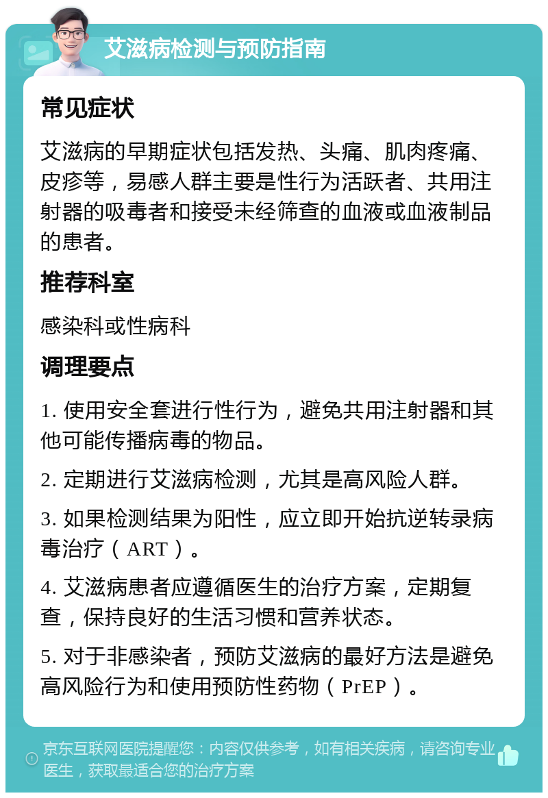 艾滋病检测与预防指南 常见症状 艾滋病的早期症状包括发热、头痛、肌肉疼痛、皮疹等，易感人群主要是性行为活跃者、共用注射器的吸毒者和接受未经筛查的血液或血液制品的患者。 推荐科室 感染科或性病科 调理要点 1. 使用安全套进行性行为，避免共用注射器和其他可能传播病毒的物品。 2. 定期进行艾滋病检测，尤其是高风险人群。 3. 如果检测结果为阳性，应立即开始抗逆转录病毒治疗（ART）。 4. 艾滋病患者应遵循医生的治疗方案，定期复查，保持良好的生活习惯和营养状态。 5. 对于非感染者，预防艾滋病的最好方法是避免高风险行为和使用预防性药物（PrEP）。