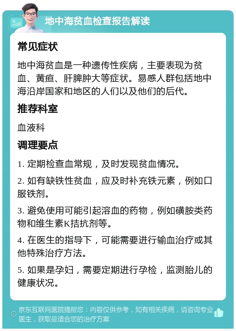 地中海贫血检查报告解读 常见症状 地中海贫血是一种遗传性疾病，主要表现为贫血、黄疸、肝脾肿大等症状。易感人群包括地中海沿岸国家和地区的人们以及他们的后代。 推荐科室 血液科 调理要点 1. 定期检查血常规，及时发现贫血情况。 2. 如有缺铁性贫血，应及时补充铁元素，例如口服铁剂。 3. 避免使用可能引起溶血的药物，例如磺胺类药物和维生素K拮抗剂等。 4. 在医生的指导下，可能需要进行输血治疗或其他特殊治疗方法。 5. 如果是孕妇，需要定期进行孕检，监测胎儿的健康状况。