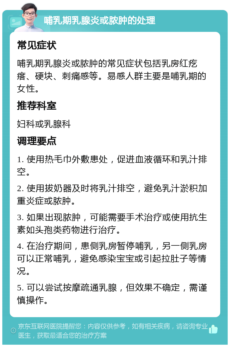 哺乳期乳腺炎或脓肿的处理 常见症状 哺乳期乳腺炎或脓肿的常见症状包括乳房红疙瘩、硬块、刺痛感等。易感人群主要是哺乳期的女性。 推荐科室 妇科或乳腺科 调理要点 1. 使用热毛巾外敷患处，促进血液循环和乳汁排空。 2. 使用拔奶器及时将乳汁排空，避免乳汁淤积加重炎症或脓肿。 3. 如果出现脓肿，可能需要手术治疗或使用抗生素如头孢类药物进行治疗。 4. 在治疗期间，患侧乳房暂停哺乳，另一侧乳房可以正常哺乳，避免感染宝宝或引起拉肚子等情况。 5. 可以尝试按摩疏通乳腺，但效果不确定，需谨慎操作。