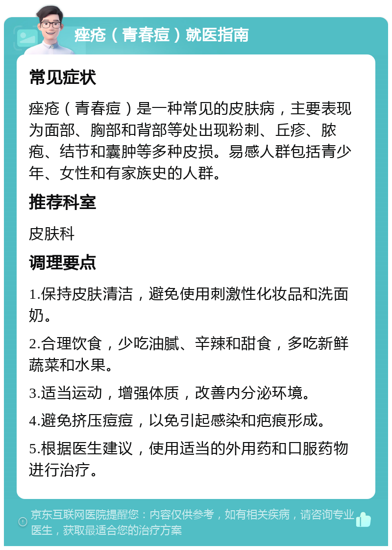 痤疮（青春痘）就医指南 常见症状 痤疮（青春痘）是一种常见的皮肤病，主要表现为面部、胸部和背部等处出现粉刺、丘疹、脓疱、结节和囊肿等多种皮损。易感人群包括青少年、女性和有家族史的人群。 推荐科室 皮肤科 调理要点 1.保持皮肤清洁，避免使用刺激性化妆品和洗面奶。 2.合理饮食，少吃油腻、辛辣和甜食，多吃新鲜蔬菜和水果。 3.适当运动，增强体质，改善内分泌环境。 4.避免挤压痘痘，以免引起感染和疤痕形成。 5.根据医生建议，使用适当的外用药和口服药物进行治疗。