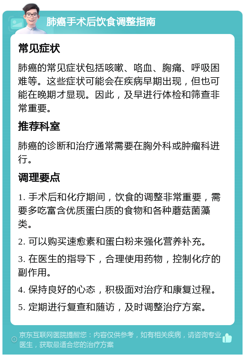 肺癌手术后饮食调整指南 常见症状 肺癌的常见症状包括咳嗽、咯血、胸痛、呼吸困难等。这些症状可能会在疾病早期出现，但也可能在晚期才显现。因此，及早进行体检和筛查非常重要。 推荐科室 肺癌的诊断和治疗通常需要在胸外科或肿瘤科进行。 调理要点 1. 手术后和化疗期间，饮食的调整非常重要，需要多吃富含优质蛋白质的食物和各种蘑菇菌藻类。 2. 可以购买速愈素和蛋白粉来强化营养补充。 3. 在医生的指导下，合理使用药物，控制化疗的副作用。 4. 保持良好的心态，积极面对治疗和康复过程。 5. 定期进行复查和随访，及时调整治疗方案。