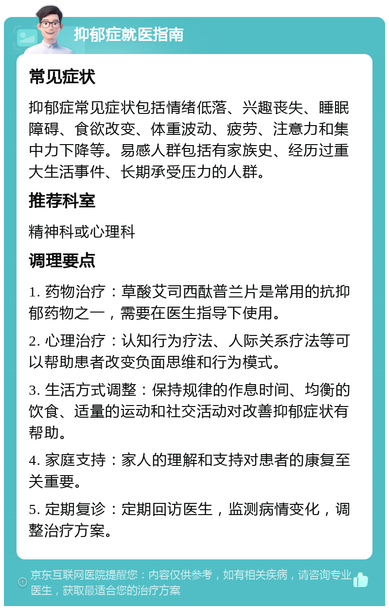 抑郁症就医指南 常见症状 抑郁症常见症状包括情绪低落、兴趣丧失、睡眠障碍、食欲改变、体重波动、疲劳、注意力和集中力下降等。易感人群包括有家族史、经历过重大生活事件、长期承受压力的人群。 推荐科室 精神科或心理科 调理要点 1. 药物治疗：草酸艾司西酞普兰片是常用的抗抑郁药物之一，需要在医生指导下使用。 2. 心理治疗：认知行为疗法、人际关系疗法等可以帮助患者改变负面思维和行为模式。 3. 生活方式调整：保持规律的作息时间、均衡的饮食、适量的运动和社交活动对改善抑郁症状有帮助。 4. 家庭支持：家人的理解和支持对患者的康复至关重要。 5. 定期复诊：定期回访医生，监测病情变化，调整治疗方案。