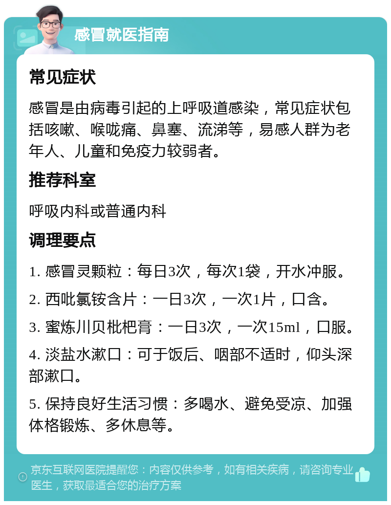 感冒就医指南 常见症状 感冒是由病毒引起的上呼吸道感染，常见症状包括咳嗽、喉咙痛、鼻塞、流涕等，易感人群为老年人、儿童和免疫力较弱者。 推荐科室 呼吸内科或普通内科 调理要点 1. 感冒灵颗粒：每日3次，每次1袋，开水冲服。 2. 西吡氯铵含片：一日3次，一次1片，口含。 3. 蜜炼川贝枇杷膏：一日3次，一次15ml，口服。 4. 淡盐水漱口：可于饭后、咽部不适时，仰头深部漱口。 5. 保持良好生活习惯：多喝水、避免受凉、加强体格锻炼、多休息等。