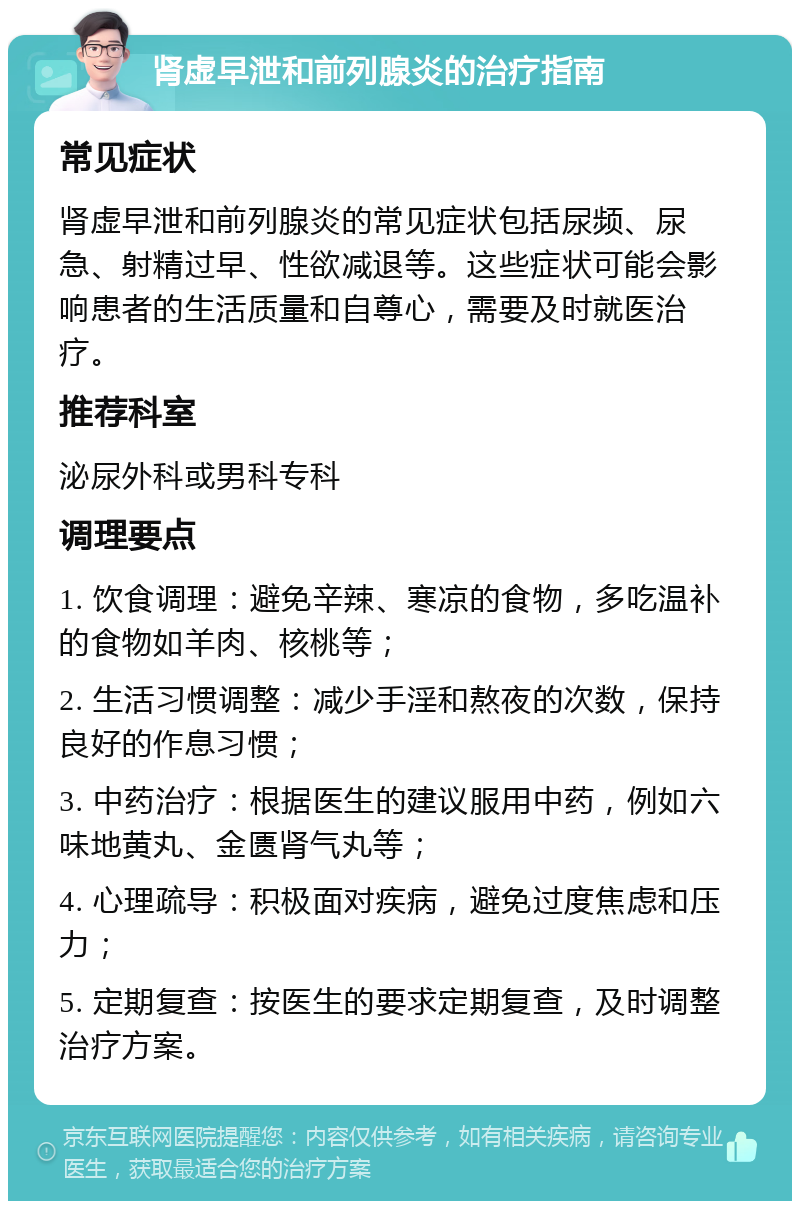 肾虚早泄和前列腺炎的治疗指南 常见症状 肾虚早泄和前列腺炎的常见症状包括尿频、尿急、射精过早、性欲减退等。这些症状可能会影响患者的生活质量和自尊心，需要及时就医治疗。 推荐科室 泌尿外科或男科专科 调理要点 1. 饮食调理：避免辛辣、寒凉的食物，多吃温补的食物如羊肉、核桃等； 2. 生活习惯调整：减少手淫和熬夜的次数，保持良好的作息习惯； 3. 中药治疗：根据医生的建议服用中药，例如六味地黄丸、金匮肾气丸等； 4. 心理疏导：积极面对疾病，避免过度焦虑和压力； 5. 定期复查：按医生的要求定期复查，及时调整治疗方案。