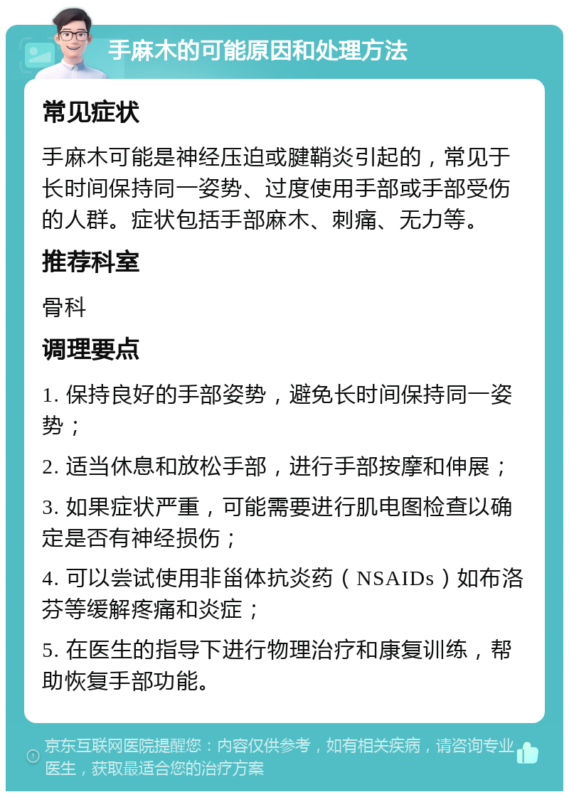 手麻木的可能原因和处理方法 常见症状 手麻木可能是神经压迫或腱鞘炎引起的，常见于长时间保持同一姿势、过度使用手部或手部受伤的人群。症状包括手部麻木、刺痛、无力等。 推荐科室 骨科 调理要点 1. 保持良好的手部姿势，避免长时间保持同一姿势； 2. 适当休息和放松手部，进行手部按摩和伸展； 3. 如果症状严重，可能需要进行肌电图检查以确定是否有神经损伤； 4. 可以尝试使用非甾体抗炎药（NSAIDs）如布洛芬等缓解疼痛和炎症； 5. 在医生的指导下进行物理治疗和康复训练，帮助恢复手部功能。