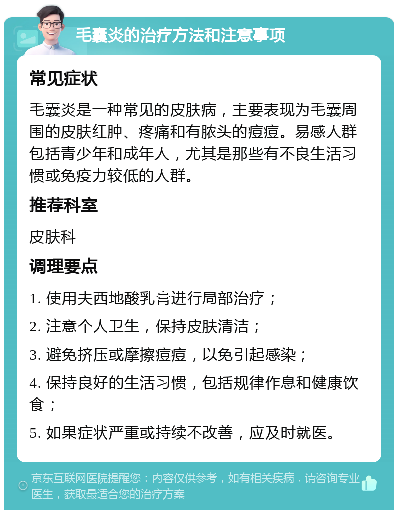 毛囊炎的治疗方法和注意事项 常见症状 毛囊炎是一种常见的皮肤病，主要表现为毛囊周围的皮肤红肿、疼痛和有脓头的痘痘。易感人群包括青少年和成年人，尤其是那些有不良生活习惯或免疫力较低的人群。 推荐科室 皮肤科 调理要点 1. 使用夫西地酸乳膏进行局部治疗； 2. 注意个人卫生，保持皮肤清洁； 3. 避免挤压或摩擦痘痘，以免引起感染； 4. 保持良好的生活习惯，包括规律作息和健康饮食； 5. 如果症状严重或持续不改善，应及时就医。