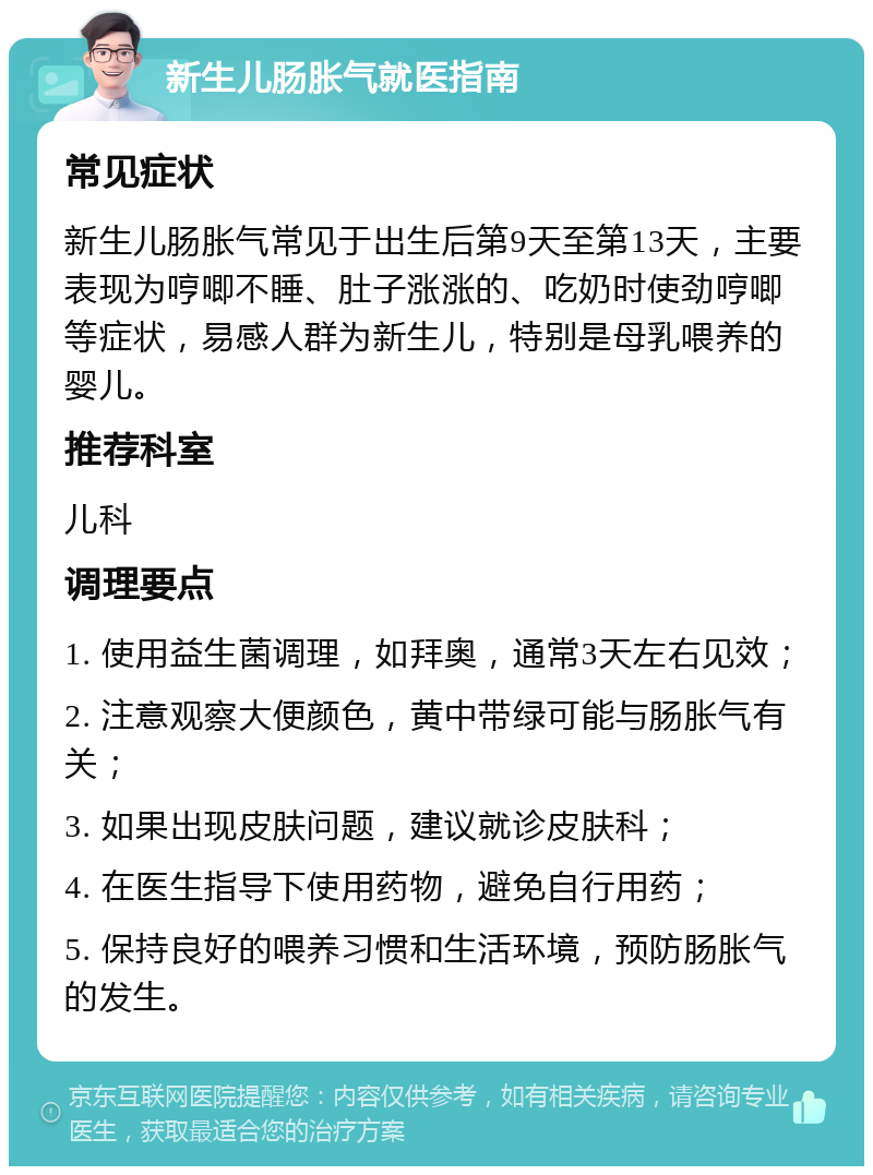 新生儿肠胀气就医指南 常见症状 新生儿肠胀气常见于出生后第9天至第13天，主要表现为哼唧不睡、肚子涨涨的、吃奶时使劲哼唧等症状，易感人群为新生儿，特别是母乳喂养的婴儿。 推荐科室 儿科 调理要点 1. 使用益生菌调理，如拜奥，通常3天左右见效； 2. 注意观察大便颜色，黄中带绿可能与肠胀气有关； 3. 如果出现皮肤问题，建议就诊皮肤科； 4. 在医生指导下使用药物，避免自行用药； 5. 保持良好的喂养习惯和生活环境，预防肠胀气的发生。