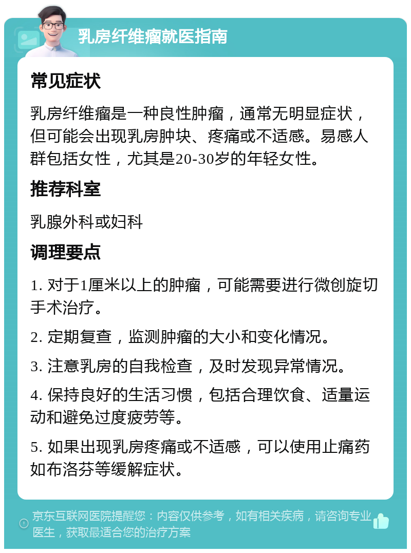 乳房纤维瘤就医指南 常见症状 乳房纤维瘤是一种良性肿瘤，通常无明显症状，但可能会出现乳房肿块、疼痛或不适感。易感人群包括女性，尤其是20-30岁的年轻女性。 推荐科室 乳腺外科或妇科 调理要点 1. 对于1厘米以上的肿瘤，可能需要进行微创旋切手术治疗。 2. 定期复查，监测肿瘤的大小和变化情况。 3. 注意乳房的自我检查，及时发现异常情况。 4. 保持良好的生活习惯，包括合理饮食、适量运动和避免过度疲劳等。 5. 如果出现乳房疼痛或不适感，可以使用止痛药如布洛芬等缓解症状。