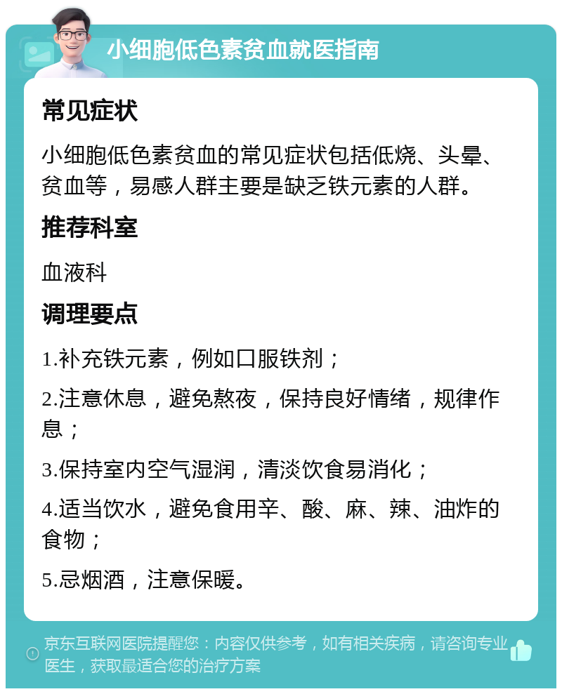 小细胞低色素贫血就医指南 常见症状 小细胞低色素贫血的常见症状包括低烧、头晕、贫血等，易感人群主要是缺乏铁元素的人群。 推荐科室 血液科 调理要点 1.补充铁元素，例如口服铁剂； 2.注意休息，避免熬夜，保持良好情绪，规律作息； 3.保持室内空气湿润，清淡饮食易消化； 4.适当饮水，避免食用辛、酸、麻、辣、油炸的食物； 5.忌烟酒，注意保暖。