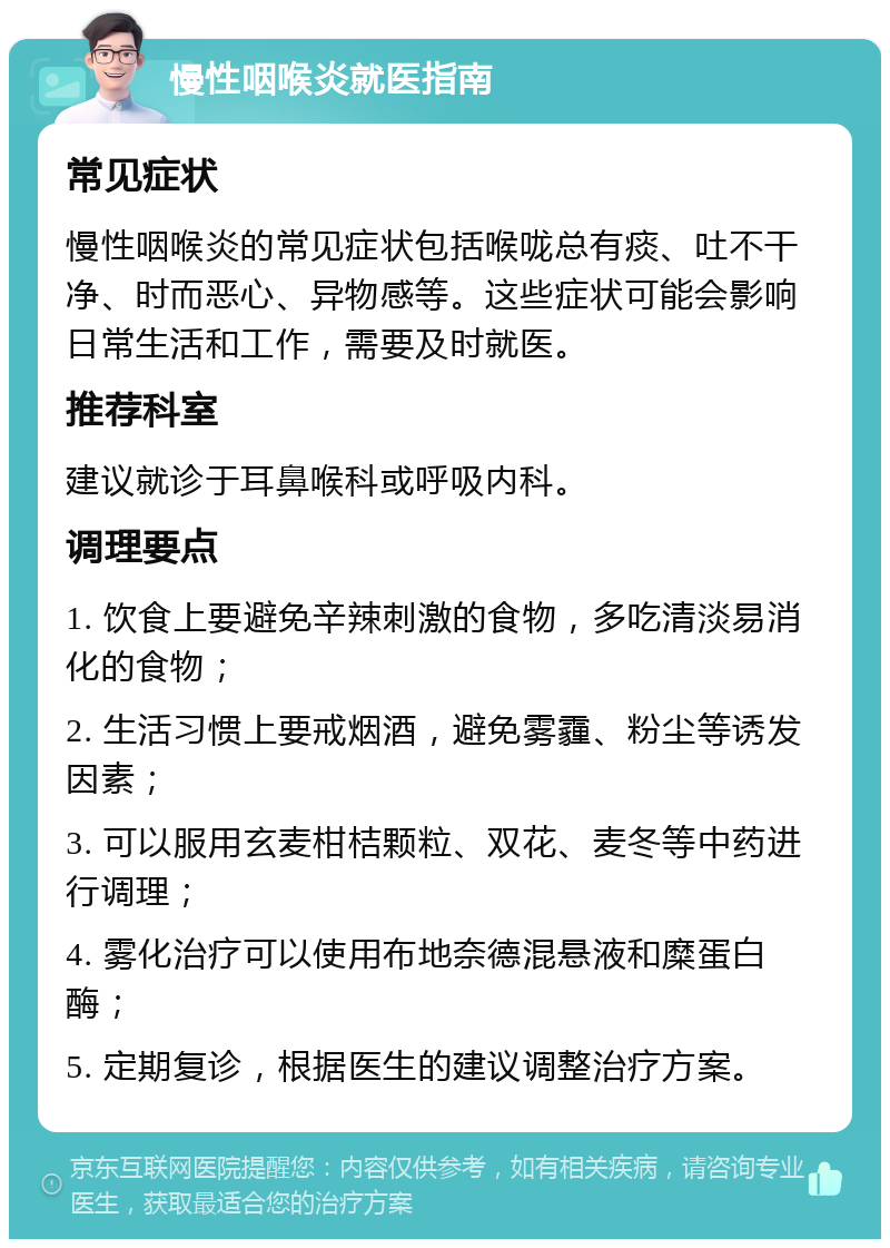 慢性咽喉炎就医指南 常见症状 慢性咽喉炎的常见症状包括喉咙总有痰、吐不干净、时而恶心、异物感等。这些症状可能会影响日常生活和工作，需要及时就医。 推荐科室 建议就诊于耳鼻喉科或呼吸内科。 调理要点 1. 饮食上要避免辛辣刺激的食物，多吃清淡易消化的食物； 2. 生活习惯上要戒烟酒，避免雾霾、粉尘等诱发因素； 3. 可以服用玄麦柑桔颗粒、双花、麦冬等中药进行调理； 4. 雾化治疗可以使用布地奈德混悬液和糜蛋白酶； 5. 定期复诊，根据医生的建议调整治疗方案。