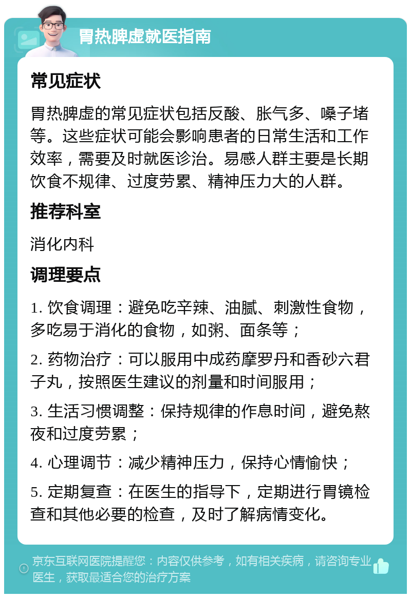 胃热脾虚就医指南 常见症状 胃热脾虚的常见症状包括反酸、胀气多、嗓子堵等。这些症状可能会影响患者的日常生活和工作效率，需要及时就医诊治。易感人群主要是长期饮食不规律、过度劳累、精神压力大的人群。 推荐科室 消化内科 调理要点 1. 饮食调理：避免吃辛辣、油腻、刺激性食物，多吃易于消化的食物，如粥、面条等； 2. 药物治疗：可以服用中成药摩罗丹和香砂六君子丸，按照医生建议的剂量和时间服用； 3. 生活习惯调整：保持规律的作息时间，避免熬夜和过度劳累； 4. 心理调节：减少精神压力，保持心情愉快； 5. 定期复查：在医生的指导下，定期进行胃镜检查和其他必要的检查，及时了解病情变化。