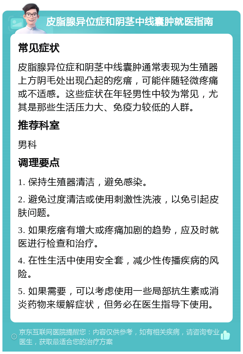 皮脂腺异位症和阴茎中线囊肿就医指南 常见症状 皮脂腺异位症和阴茎中线囊肿通常表现为生殖器上方阴毛处出现凸起的疙瘩，可能伴随轻微疼痛或不适感。这些症状在年轻男性中较为常见，尤其是那些生活压力大、免疫力较低的人群。 推荐科室 男科 调理要点 1. 保持生殖器清洁，避免感染。 2. 避免过度清洁或使用刺激性洗液，以免引起皮肤问题。 3. 如果疙瘩有增大或疼痛加剧的趋势，应及时就医进行检查和治疗。 4. 在性生活中使用安全套，减少性传播疾病的风险。 5. 如果需要，可以考虑使用一些局部抗生素或消炎药物来缓解症状，但务必在医生指导下使用。